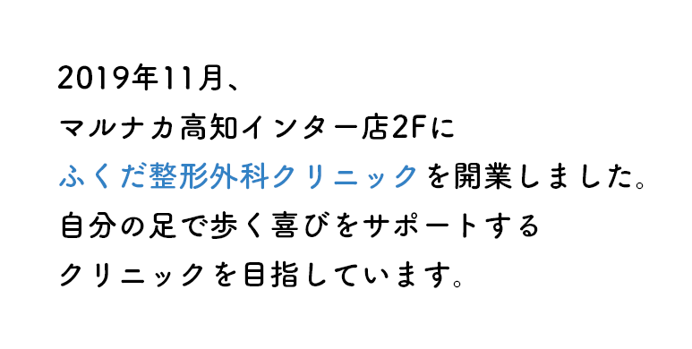 2019年10月、マルナカ高知インター店2Fにふくだ整形外科クリニックを開業しました。自分の足で歩く喜びをサポートするクリニックを目指しています。